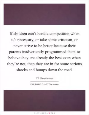 If children can’t handle competition when it’s necessary, or take some criticism, or never strive to be better because their parents inadvertently programmed them to believe they are already the best even when they’re not, then they are in for some serious shocks and bumps down the road Picture Quote #1