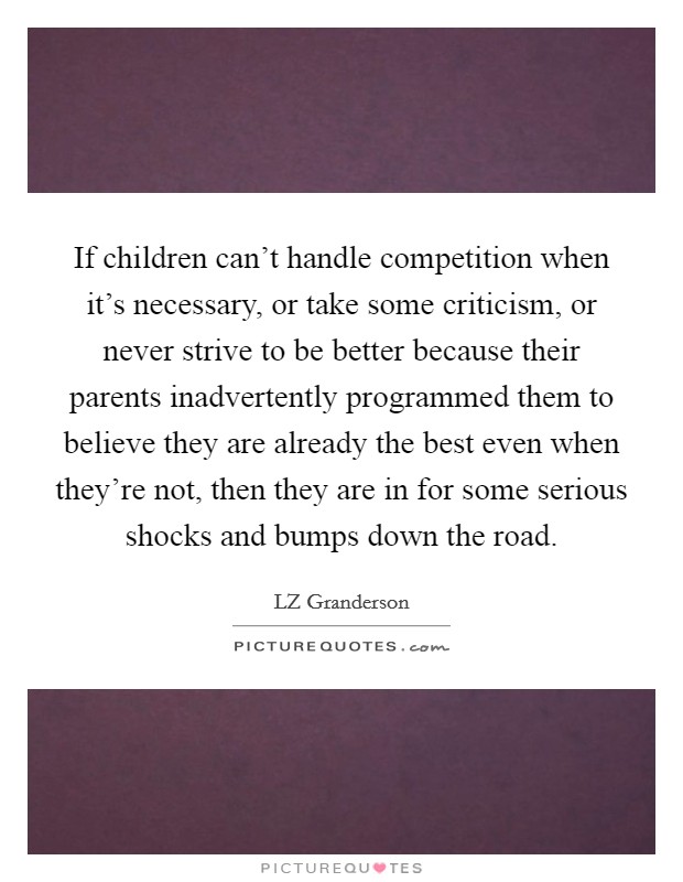 If children can't handle competition when it's necessary, or take some criticism, or never strive to be better because their parents inadvertently programmed them to believe they are already the best even when they're not, then they are in for some serious shocks and bumps down the road. Picture Quote #1