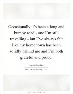 Occasionally it’s been a long and bumpy road - one I’m still travelling - but I’ve always felt like my home town has been solidly behind me and I’m both grateful and proud Picture Quote #1