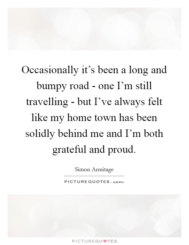 Occasionally it's been a long and bumpy road - one I'm still travelling - but I've always felt like my home town has been solidly behind me and I'm both grateful and proud. Picture Quote #1