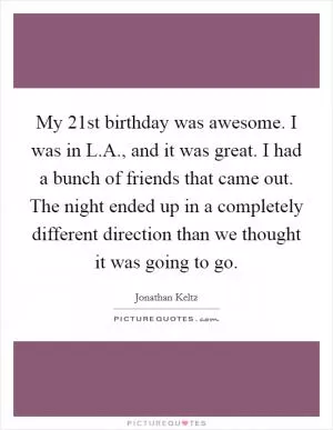My 21st birthday was awesome. I was in L.A., and it was great. I had a bunch of friends that came out. The night ended up in a completely different direction than we thought it was going to go Picture Quote #1