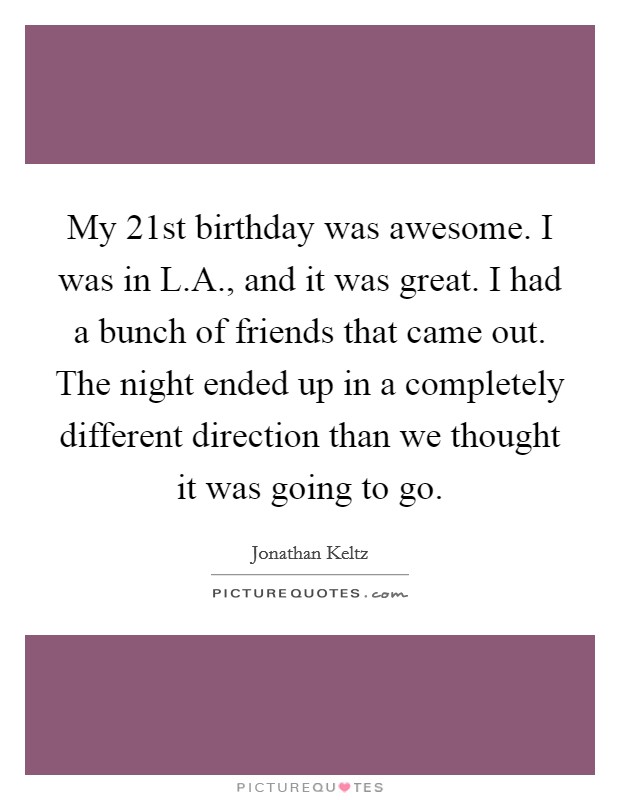 My 21st birthday was awesome. I was in L.A., and it was great. I had a bunch of friends that came out. The night ended up in a completely different direction than we thought it was going to go. Picture Quote #1
