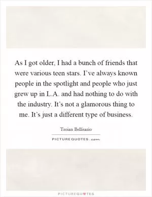 As I got older, I had a bunch of friends that were various teen stars. I’ve always known people in the spotlight and people who just grew up in L.A. and had nothing to do with the industry. It’s not a glamorous thing to me. It’s just a different type of business Picture Quote #1