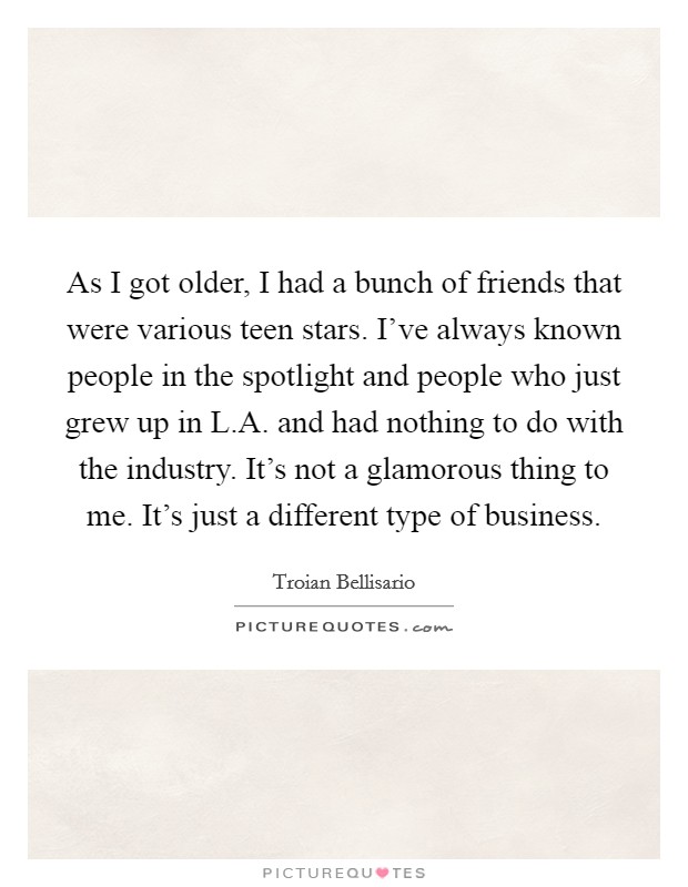As I got older, I had a bunch of friends that were various teen stars. I've always known people in the spotlight and people who just grew up in L.A. and had nothing to do with the industry. It's not a glamorous thing to me. It's just a different type of business. Picture Quote #1