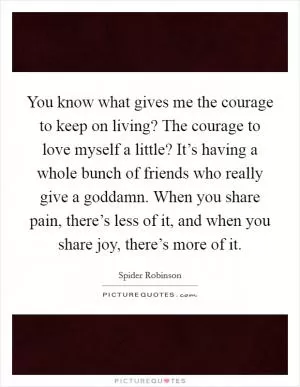 You know what gives me the courage to keep on living? The courage to love myself a little? It’s having a whole bunch of friends who really give a goddamn. When you share pain, there’s less of it, and when you share joy, there’s more of it Picture Quote #1