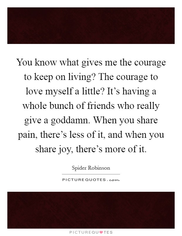 You know what gives me the courage to keep on living? The courage to love myself a little? It's having a whole bunch of friends who really give a goddamn. When you share pain, there's less of it, and when you share joy, there's more of it. Picture Quote #1