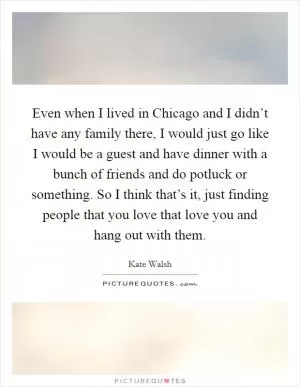 Even when I lived in Chicago and I didn’t have any family there, I would just go like I would be a guest and have dinner with a bunch of friends and do potluck or something. So I think that’s it, just finding people that you love that love you and hang out with them Picture Quote #1