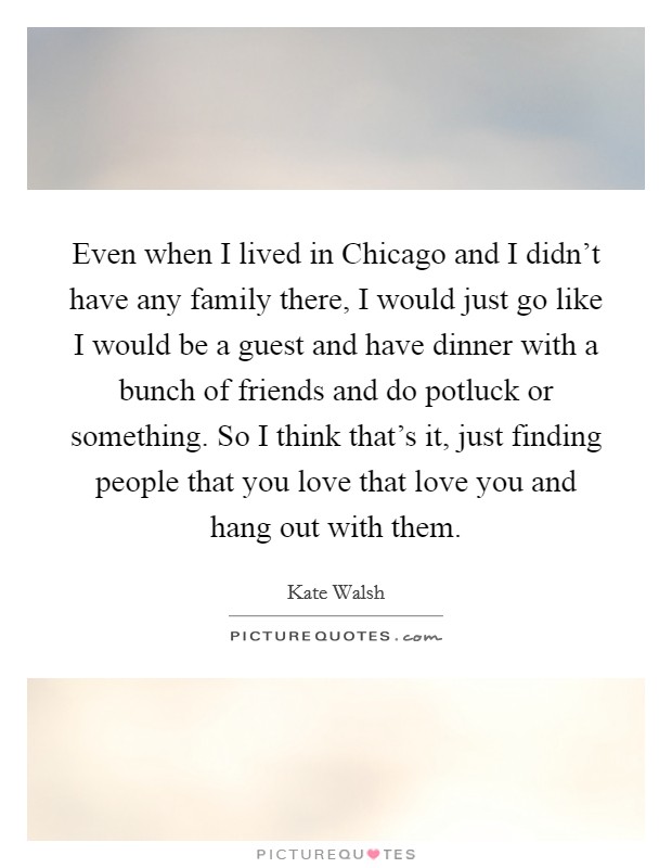 Even when I lived in Chicago and I didn't have any family there, I would just go like I would be a guest and have dinner with a bunch of friends and do potluck or something. So I think that's it, just finding people that you love that love you and hang out with them. Picture Quote #1
