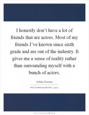 I honestly don’t have a lot of friends that are actors. Most of my friends I’ve known since sixth grade and are out of the industry. It gives me a sense of reality rather than surrounding myself with a bunch of actors Picture Quote #1