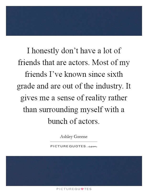 I honestly don't have a lot of friends that are actors. Most of my friends I've known since sixth grade and are out of the industry. It gives me a sense of reality rather than surrounding myself with a bunch of actors. Picture Quote #1