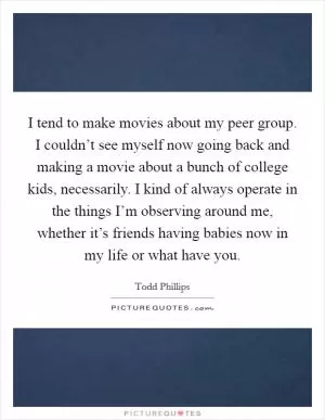 I tend to make movies about my peer group. I couldn’t see myself now going back and making a movie about a bunch of college kids, necessarily. I kind of always operate in the things I’m observing around me, whether it’s friends having babies now in my life or what have you Picture Quote #1