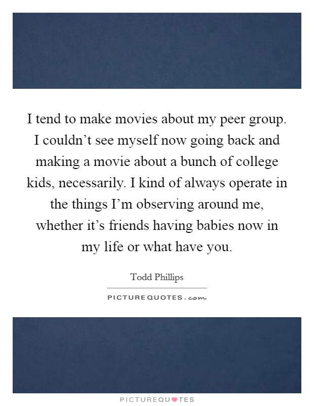 I tend to make movies about my peer group. I couldn't see myself now going back and making a movie about a bunch of college kids, necessarily. I kind of always operate in the things I'm observing around me, whether it's friends having babies now in my life or what have you. Picture Quote #1