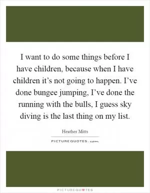 I want to do some things before I have children, because when I have children it’s not going to happen. I’ve done bungee jumping, I’ve done the running with the bulls, I guess sky diving is the last thing on my list Picture Quote #1