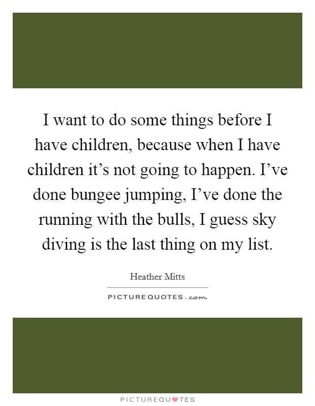 I want to do some things before I have children, because when I have children it's not going to happen. I've done bungee jumping, I've done the running with the bulls, I guess sky diving is the last thing on my list. Picture Quote #1