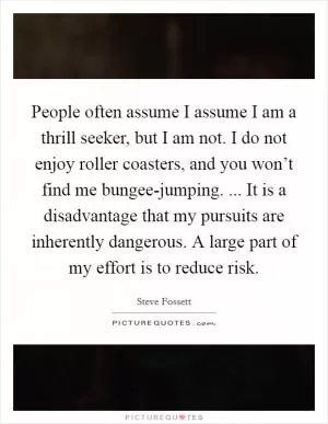 People often assume I assume I am a thrill seeker, but I am not. I do not enjoy roller coasters, and you won’t find me bungee-jumping. ... It is a disadvantage that my pursuits are inherently dangerous. A large part of my effort is to reduce risk Picture Quote #1