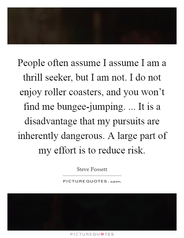 People often assume I assume I am a thrill seeker, but I am not. I do not enjoy roller coasters, and you won't find me bungee-jumping. ... It is a disadvantage that my pursuits are inherently dangerous. A large part of my effort is to reduce risk. Picture Quote #1