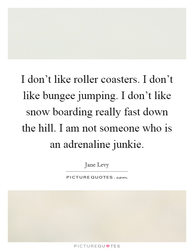 I don't like roller coasters. I don't like bungee jumping. I don't like snow boarding really fast down the hill. I am not someone who is an adrenaline junkie. Picture Quote #1