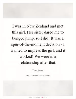 I was in New Zealand and met this girl. Her sister dared me to bungee jump, so I did! It was a spur-of-the-moment decision - I wanted to impress the girl, and it worked! We were in a relationship after that Picture Quote #1