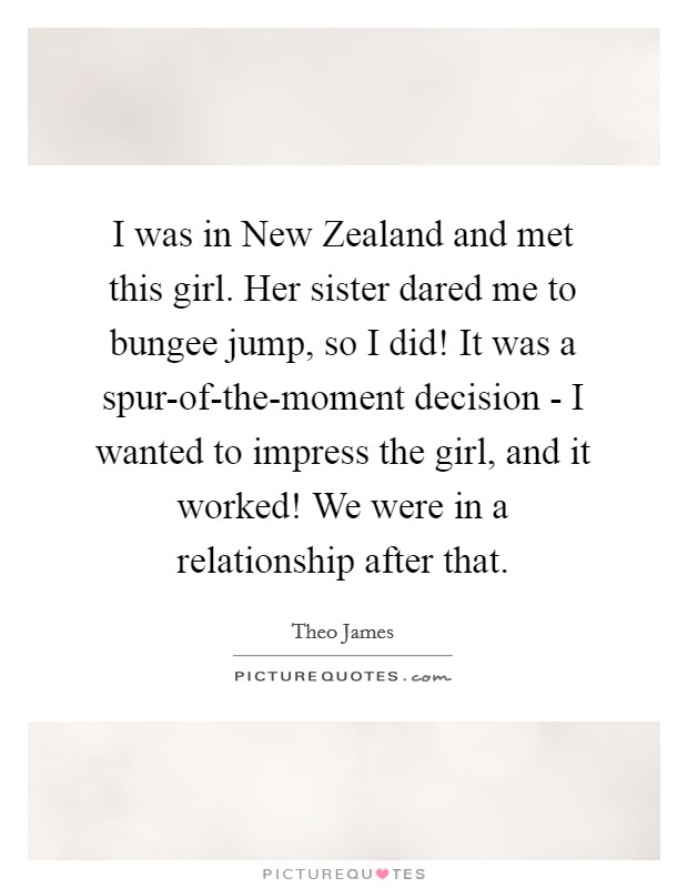 I was in New Zealand and met this girl. Her sister dared me to bungee jump, so I did! It was a spur-of-the-moment decision - I wanted to impress the girl, and it worked! We were in a relationship after that. Picture Quote #1