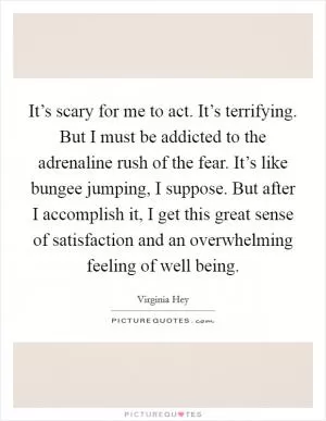 It’s scary for me to act. It’s terrifying. But I must be addicted to the adrenaline rush of the fear. It’s like bungee jumping, I suppose. But after I accomplish it, I get this great sense of satisfaction and an overwhelming feeling of well being Picture Quote #1