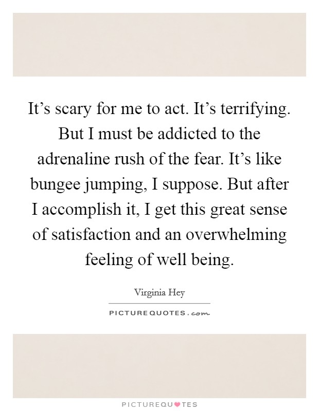 It's scary for me to act. It's terrifying. But I must be addicted to the adrenaline rush of the fear. It's like bungee jumping, I suppose. But after I accomplish it, I get this great sense of satisfaction and an overwhelming feeling of well being. Picture Quote #1