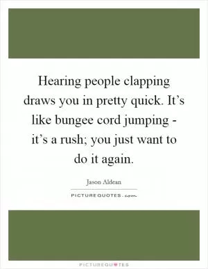 Hearing people clapping draws you in pretty quick. It’s like bungee cord jumping - it’s a rush; you just want to do it again Picture Quote #1