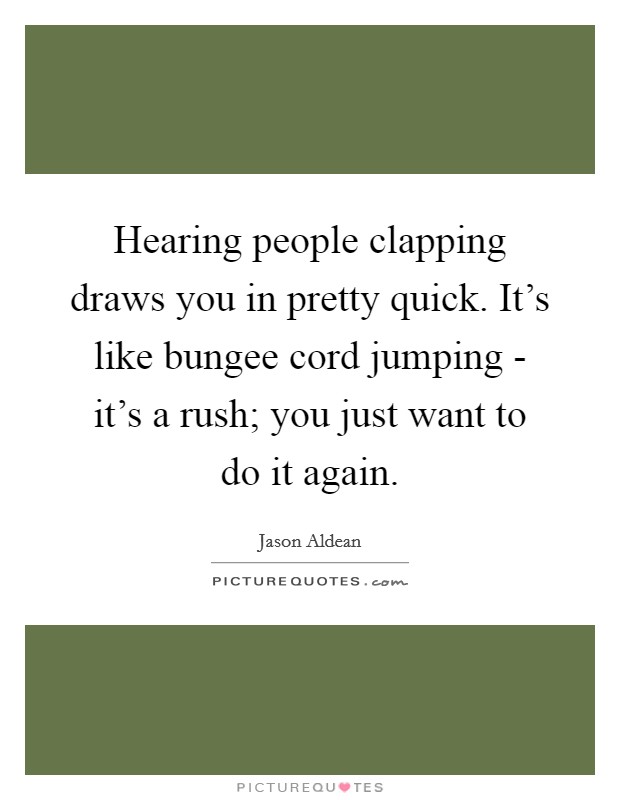 Hearing people clapping draws you in pretty quick. It's like bungee cord jumping - it's a rush; you just want to do it again. Picture Quote #1