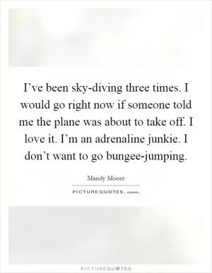 I’ve been sky-diving three times. I would go right now if someone told me the plane was about to take off. I love it. I’m an adrenaline junkie. I don’t want to go bungee-jumping Picture Quote #1