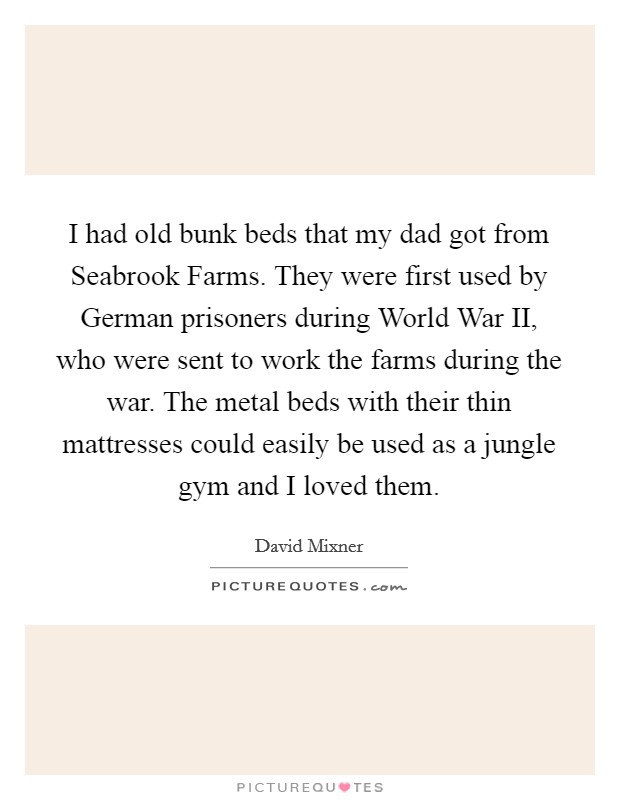 I had old bunk beds that my dad got from Seabrook Farms. They were first used by German prisoners during World War II, who were sent to work the farms during the war. The metal beds with their thin mattresses could easily be used as a jungle gym and I loved them. Picture Quote #1