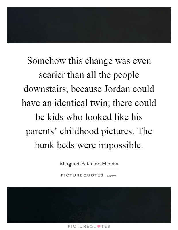 Somehow this change was even scarier than all the people downstairs, because Jordan could have an identical twin; there could be kids who looked like his parents' childhood pictures. The bunk beds were impossible. Picture Quote #1