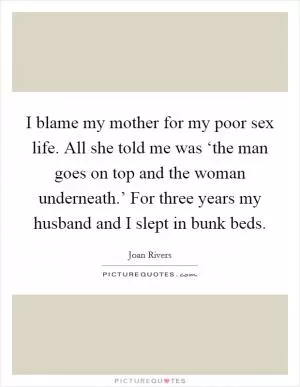I blame my mother for my poor sex life. All she told me was ‘the man goes on top and the woman underneath.’ For three years my husband and I slept in bunk beds Picture Quote #1