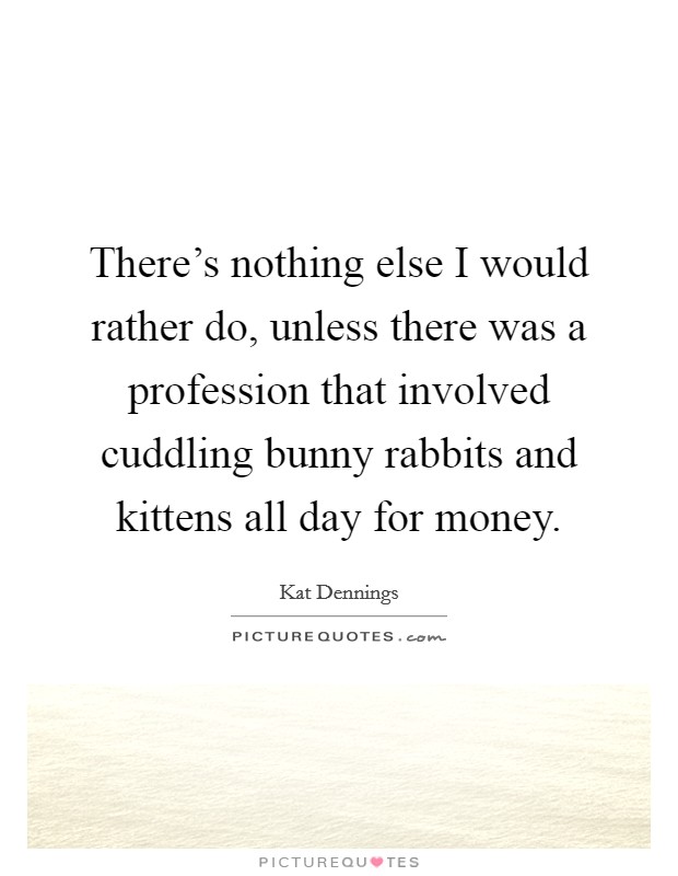 There's nothing else I would rather do, unless there was a profession that involved cuddling bunny rabbits and kittens all day for money. Picture Quote #1