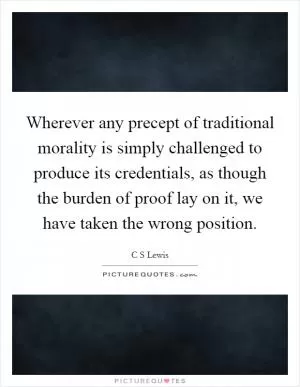 Wherever any precept of traditional morality is simply challenged to produce its credentials, as though the burden of proof lay on it, we have taken the wrong position Picture Quote #1