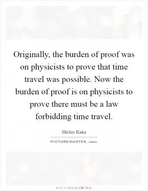 Originally, the burden of proof was on physicists to prove that time travel was possible. Now the burden of proof is on physicists to prove there must be a law forbidding time travel Picture Quote #1