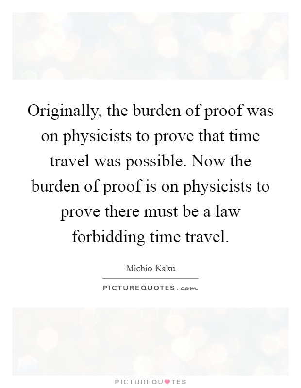 Originally, the burden of proof was on physicists to prove that time travel was possible. Now the burden of proof is on physicists to prove there must be a law forbidding time travel. Picture Quote #1