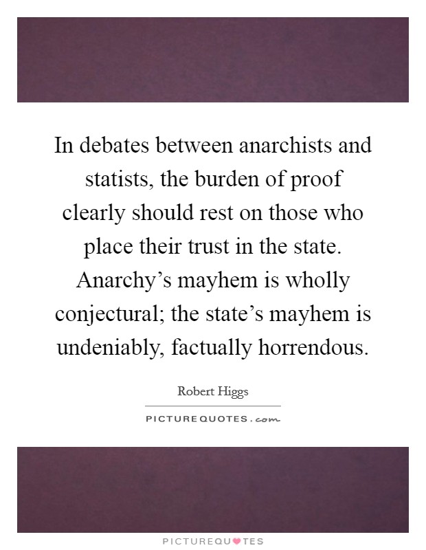 In debates between anarchists and statists, the burden of proof clearly should rest on those who place their trust in the state. Anarchy's mayhem is wholly conjectural; the state's mayhem is undeniably, factually horrendous. Picture Quote #1