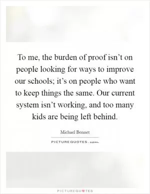 To me, the burden of proof isn’t on people looking for ways to improve our schools; it’s on people who want to keep things the same. Our current system isn’t working, and too many kids are being left behind Picture Quote #1