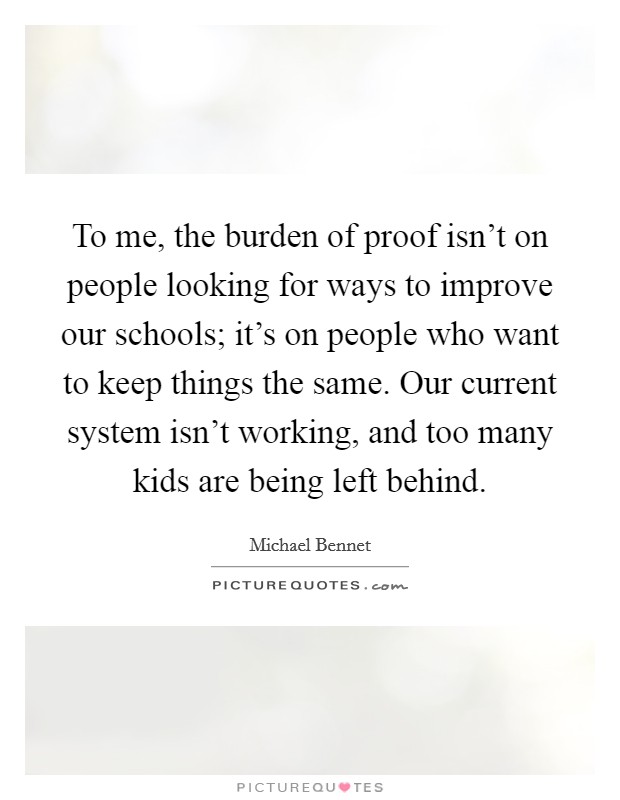 To me, the burden of proof isn't on people looking for ways to improve our schools; it's on people who want to keep things the same. Our current system isn't working, and too many kids are being left behind. Picture Quote #1