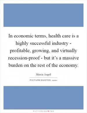 In economic terms, health care is a highly successful industry - profitable, growing, and virtually recession-proof - but it’s a massive burden on the rest of the economy Picture Quote #1