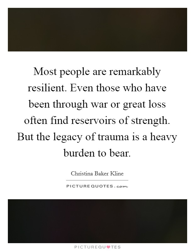 Most people are remarkably resilient. Even those who have been through war or great loss often find reservoirs of strength. But the legacy of trauma is a heavy burden to bear. Picture Quote #1
