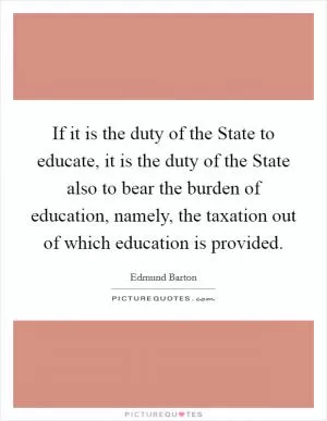 If it is the duty of the State to educate, it is the duty of the State also to bear the burden of education, namely, the taxation out of which education is provided Picture Quote #1