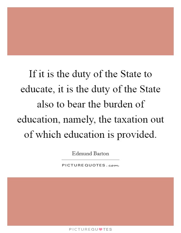 If it is the duty of the State to educate, it is the duty of the State also to bear the burden of education, namely, the taxation out of which education is provided. Picture Quote #1
