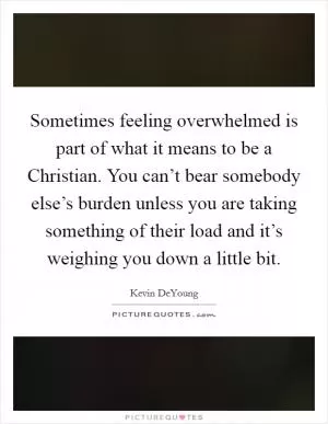Sometimes feeling overwhelmed is part of what it means to be a Christian. You can’t bear somebody else’s burden unless you are taking something of their load and it’s weighing you down a little bit Picture Quote #1