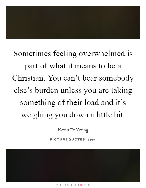 Sometimes feeling overwhelmed is part of what it means to be a Christian. You can't bear somebody else's burden unless you are taking something of their load and it's weighing you down a little bit. Picture Quote #1