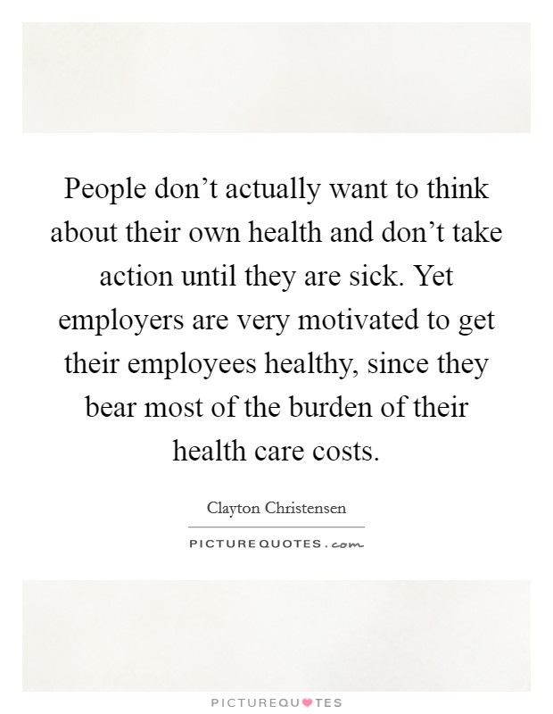 People don’t actually want to think about their own health and don’t take action until they are sick. Yet employers are very motivated to get their employees healthy, since they bear most of the burden of their health care costs Picture Quote #1