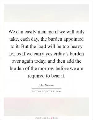 We can easily manage if we will only take, each day, the burden appointed to it. But the load will be too heavy for us if we carry yesterday’s burden over again today, and then add the burden of the morrow before we are required to bear it Picture Quote #1