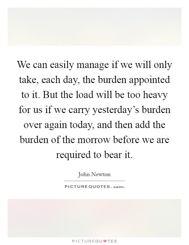 We can easily manage if we will only take, each day, the burden appointed to it. But the load will be too heavy for us if we carry yesterday's burden over again today, and then add the burden of the morrow before we are required to bear it. Picture Quote #1