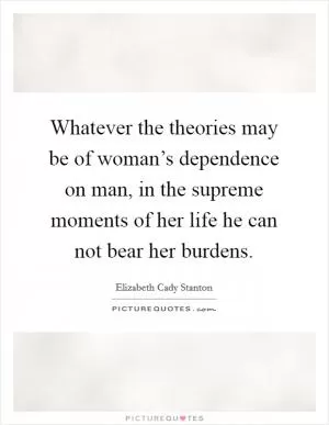 Whatever the theories may be of woman’s dependence on man, in the supreme moments of her life he can not bear her burdens Picture Quote #1