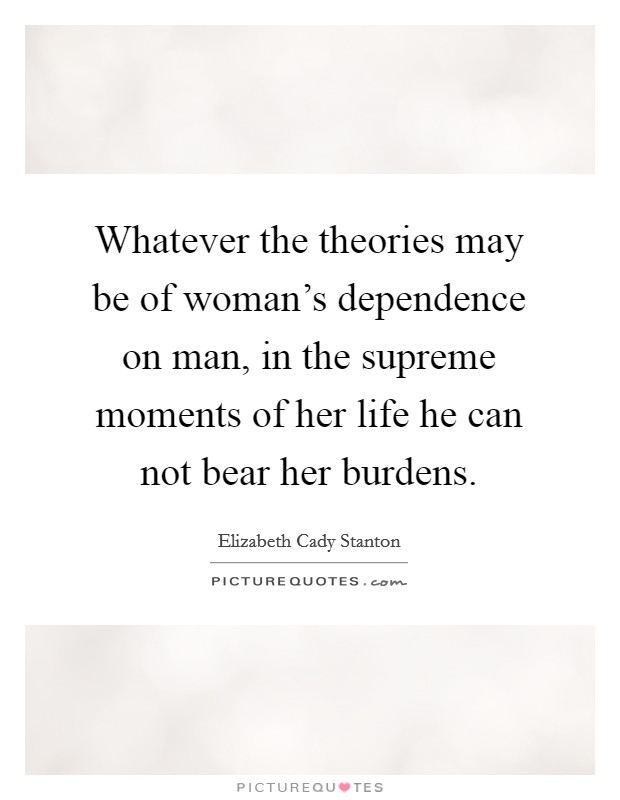 Whatever the theories may be of woman's dependence on man, in the supreme moments of her life he can not bear her burdens. Picture Quote #1