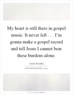 My heart is still there in gospel music. It never left . . . I’m gonna make a gospel record and tell Jesus I cannot bear these burdens alone Picture Quote #1